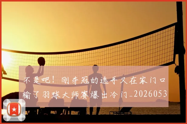 不是吧！刚夺冠的选手又在家门口输了羽球大师赛爆出冷门_20260531151253