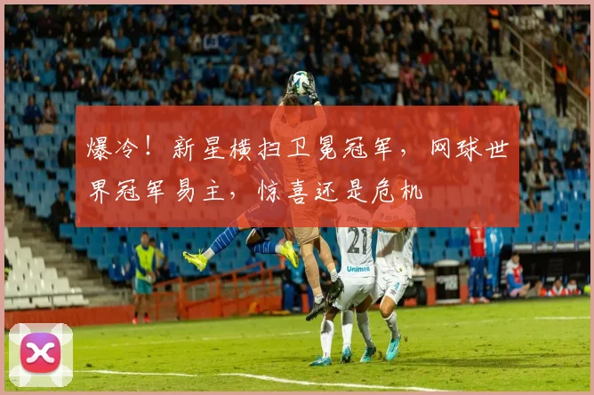 爆冷！新星横扫卫冕冠军，网球世界冠军易主，惊喜还是危机