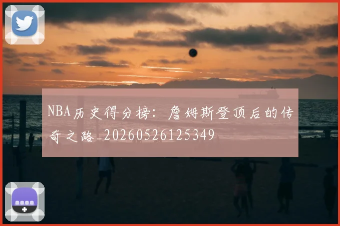 NBA历史得分榜:詹姆斯登顶后的传奇之路_20260526125349