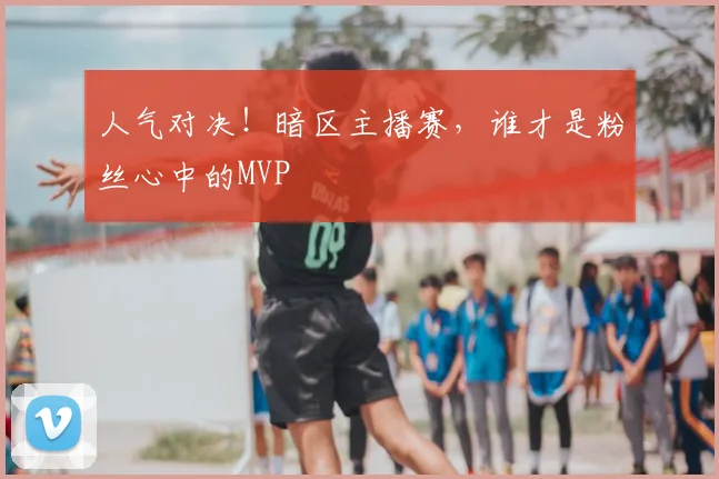 人气对决！暗区主播赛，谁才是粉丝心中的MVP