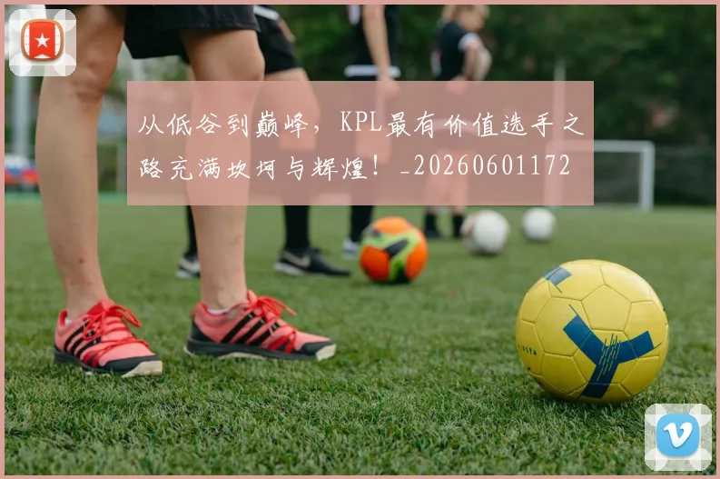 从低谷到巅峰，KPL最有价值选手之路充满坎坷与辉煌！_20260601172937_20260703214121