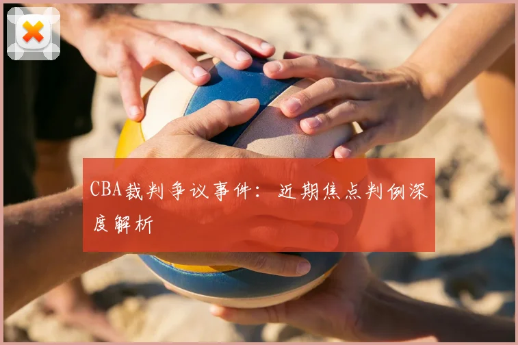 CBA裁判争议事件：近期焦点判例深度解析