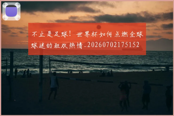 不止是足球！世界杯如何点燃全球球迷的狂欢热情_20260702175152