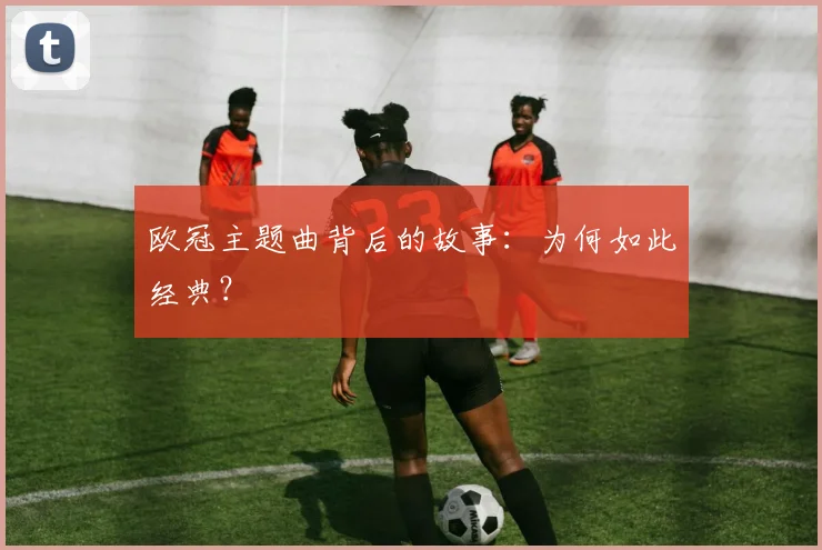 欧冠主题曲背后的故事：为何如此经典？