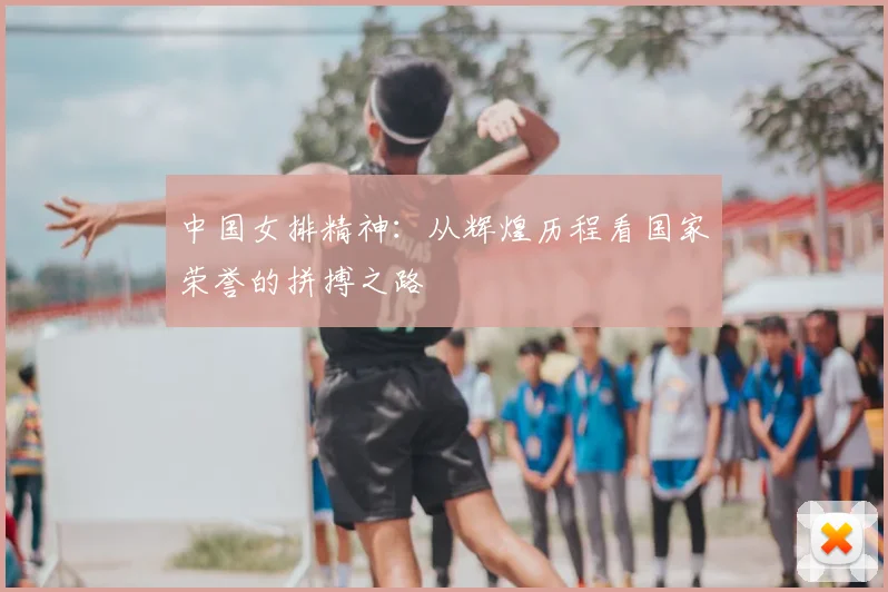 中国女排精神:从辉煌历程看国家荣誉的拼搏之路