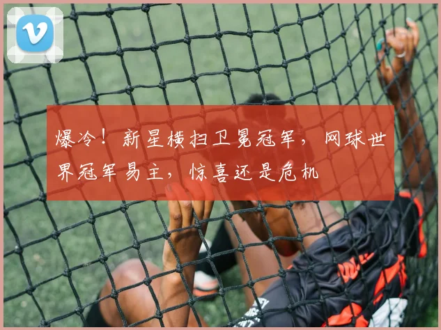 爆冷！新星横扫卫冕冠军，网球世界冠军易主，惊喜还是危机