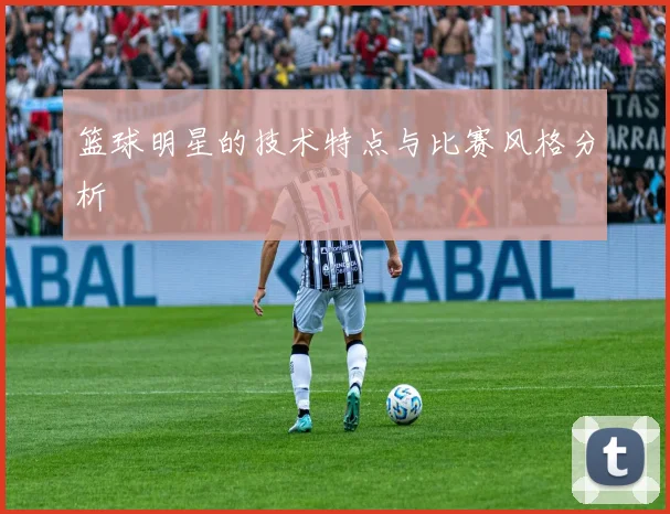 篮球明星的技术特点与比赛风格分析