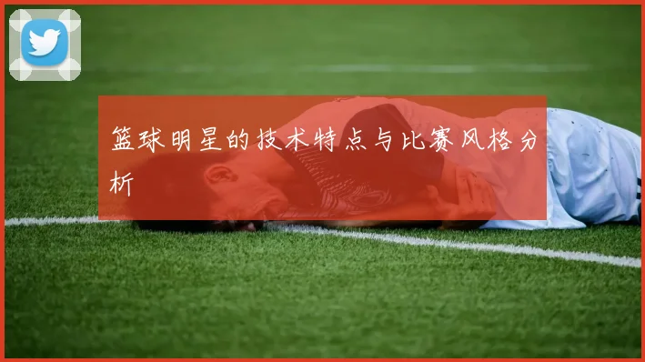 篮球明星的技术特点与比赛风格分析