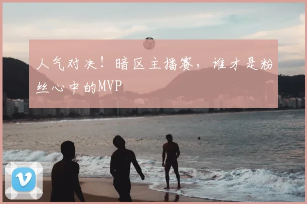 人气对决！暗区主播赛，谁才是粉丝心中的MVP