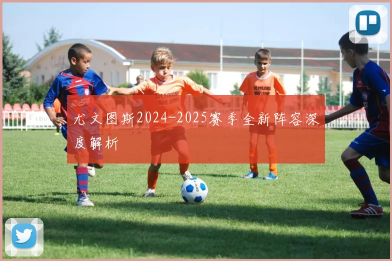 尤文图斯2024-2025赛季全新阵容深度解析